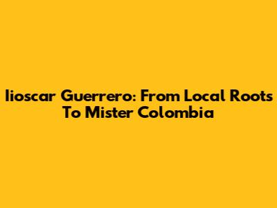 Iioscar Guerrero: From Local Roots To Mister Colombia