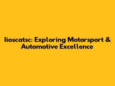 Iioscatsc: Exploring Motorsport & Automotive Excellence