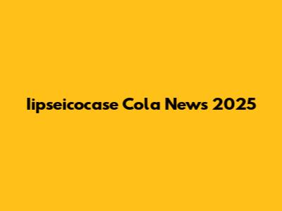 Iipseicocase Cola News 2025