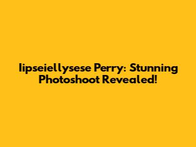 Iipseiellysese Perry: Stunning Photoshoot Revealed!