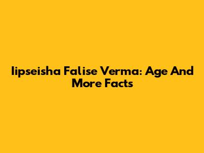 Iipseisha Falise Verma: Age And More Facts