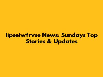 Iipseiwfrvse News: Sunday's Top Stories & Updates