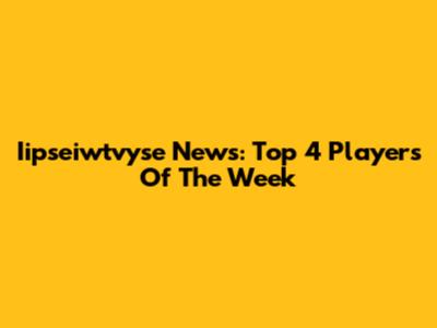 Iipseiwtvyse News: Top 4 Players Of The Week