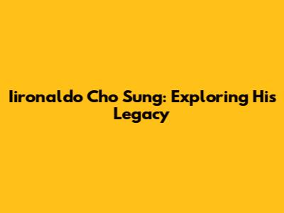 Iironaldo Cho Sung: Exploring His Legacy