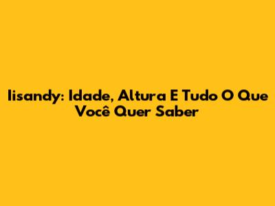 Iisandy: Idade, Altura E Tudo O Que Você Quer Saber
