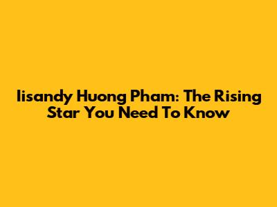 Iisandy Huong Pham: The Rising Star You Need To Know