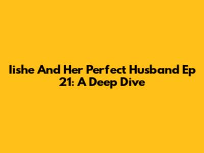Iishe And Her Perfect Husband Ep 21: A Deep Dive