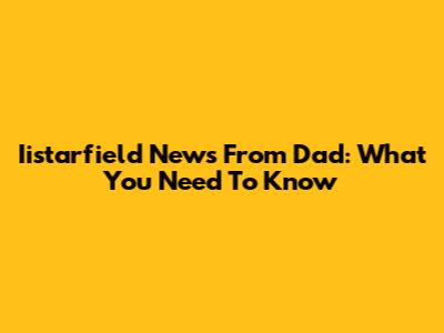Iistarfield News From Dad: What You Need To Know