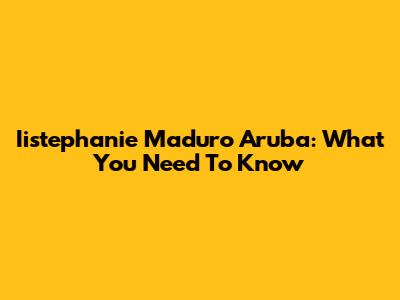Iistephanie Maduro Aruba: What You Need To Know