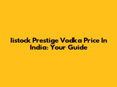 Iistock Prestige Vodka Price In India: Your Guide