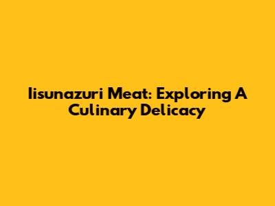 Iisunazuri Meat: Exploring A Culinary Delicacy