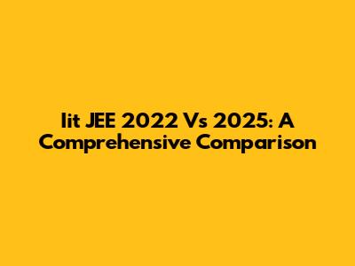 Iit JEE 2022 Vs 2025: A Comprehensive Comparison