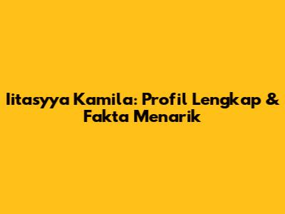 Iitasyya Kamila: Profil Lengkap & Fakta Menarik
