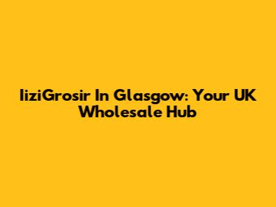 IiziGrosir In Glasgow: Your UK Wholesale Hub