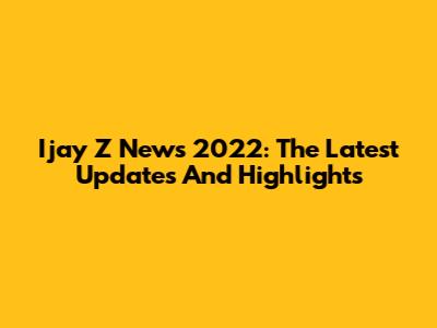 Ijay Z News 2022: The Latest Updates And Highlights