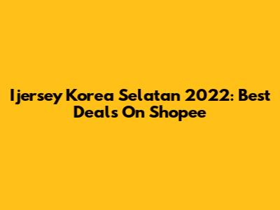 Ijersey Korea Selatan 2022: Best Deals On Shopee