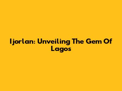 Ijorlan: Unveiling The Gem Of Lagos