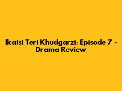 Ikaisi Teri Khudgarzi: Episode 7 - Drama Review