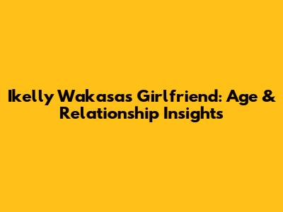 Ikelly Wakasa's Girlfriend: Age & Relationship Insights