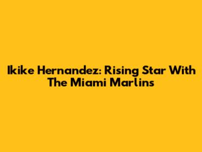 Ikike Hernandez: Rising Star With The Miami Marlins
