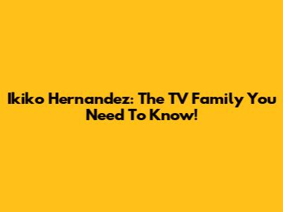 Ikiko Hernandez: The TV Family You Need To Know!