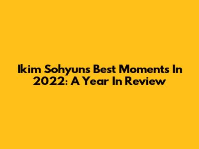 Ikim Sohyun's Best Moments In 2022: A Year In Review