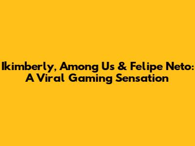 Ikimberly, Among Us & Felipe Neto: A Viral Gaming Sensation