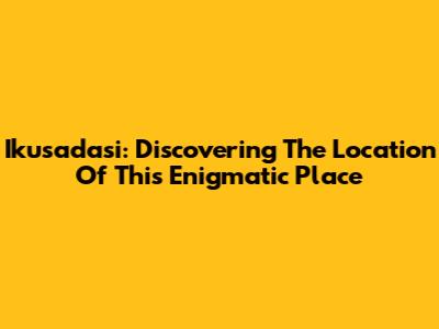 Ikusadasi: Discovering The Location Of This Enigmatic Place