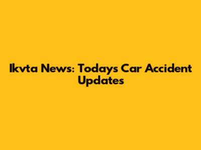 Ikvta News: Today's Car Accident Updates