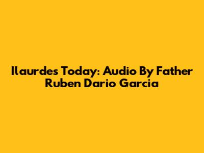 Ilaurdes Today: Audio By Father Ruben Dario Garcia