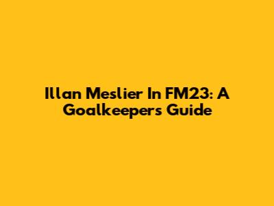 Illan Meslier In FM23: A Goalkeeper's Guide