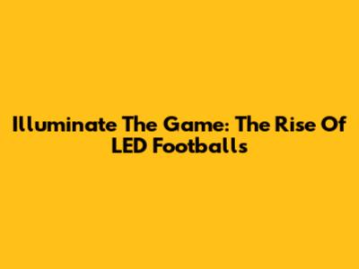 Illuminate The Game: The Rise Of LED Footballs
