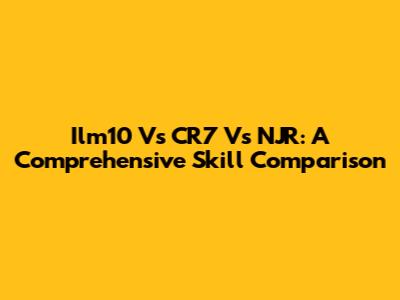 Ilm10 Vs CR7 Vs NJR: A Comprehensive Skill Comparison