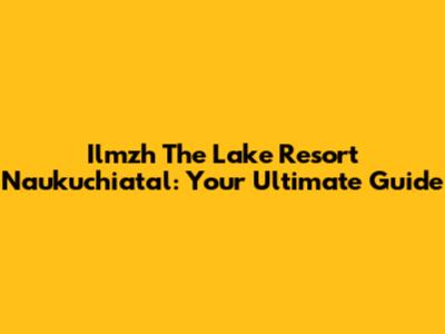 Ilmzh The Lake Resort Naukuchiatal: Your Ultimate Guide