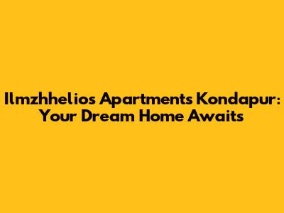 Ilmzhhelios Apartments Kondapur: Your Dream Home Awaits