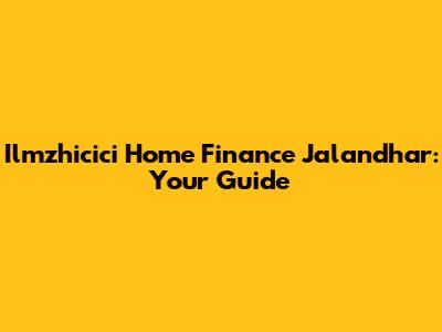 Ilmzhicici Home Finance Jalandhar: Your Guide