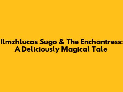 Ilmzhlucas Sugo & The Enchantress: A Deliciously Magical Tale