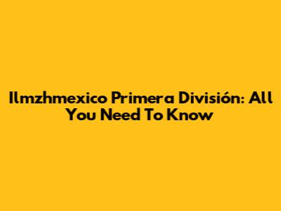 Ilmzhmexico Primera División: All You Need To Know