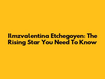 Ilmzvalentina Etchegoyen: The Rising Star You Need To Know