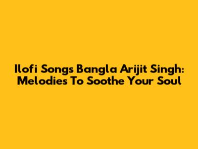 Ilofi Songs Bangla Arijit Singh: Melodies To Soothe Your Soul