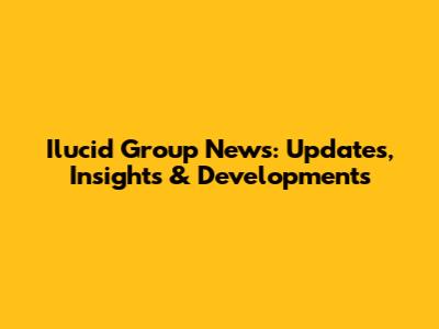Ilucid Group News: Updates, Insights & Developments
