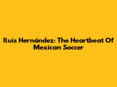 Iluis Hernández: The Heartbeat Of Mexican Soccer