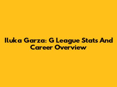 Iluka Garza: G League Stats And Career Overview