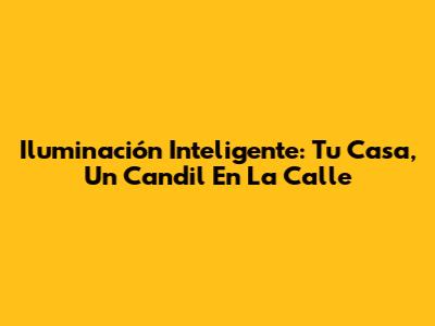 Iluminación Inteligente: Tu Casa, Un Candil En La Calle