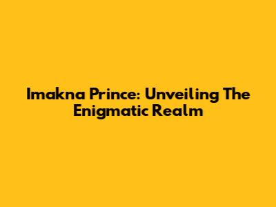 Imakna Prince: Unveiling The Enigmatic Realm