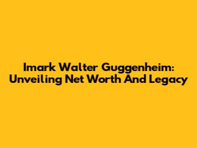 Imark Walter Guggenheim: Unveiling Net Worth And Legacy