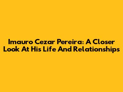 Imauro Cezar Pereira: A Closer Look At His Life And Relationships