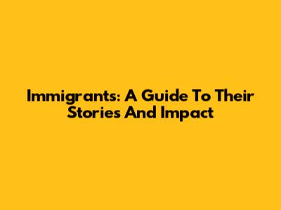 Immigrants: A Guide To Their Stories And Impact
