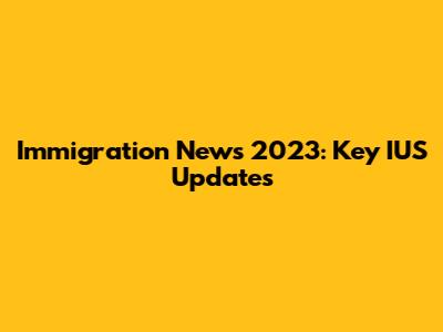 Immigration News 2023: Key IUS Updates