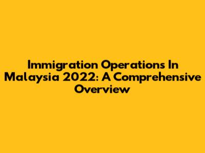 Immigration Operations In Malaysia 2022: A Comprehensive Overview
